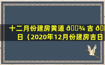 十二月份建房黄道 🌾 吉 🐶 日（2020年12月份建房吉日如何选）